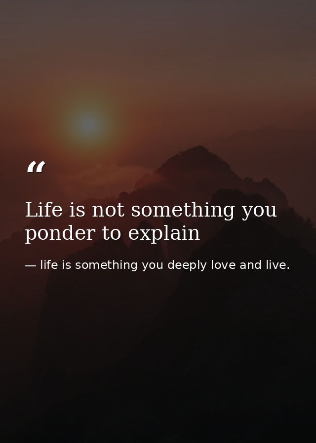 Life is not something you ponder to explain — life is something you deeply love and live.