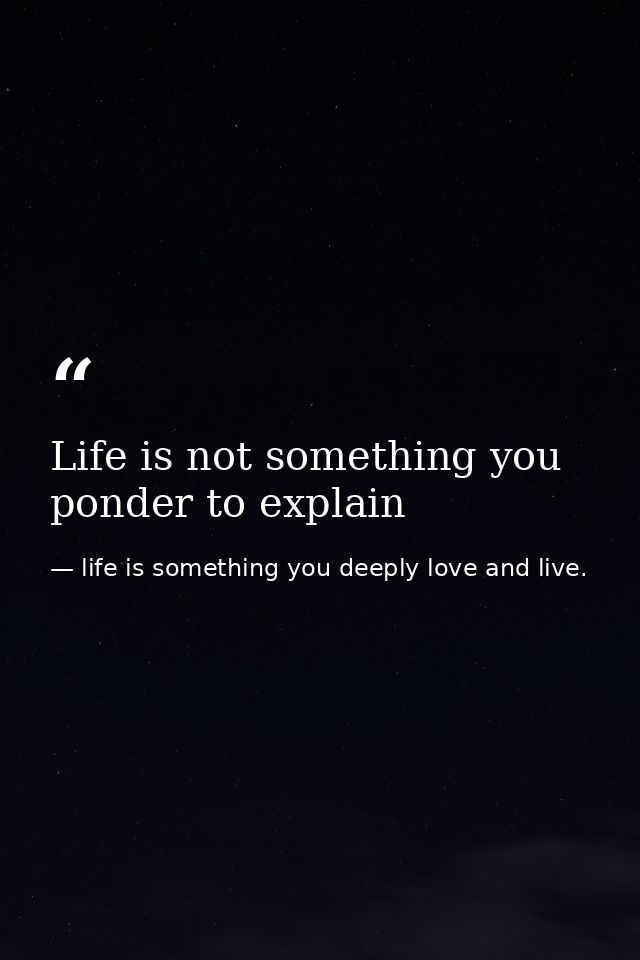 Life is not something you ponder to explain — life is something you deeply love and live.