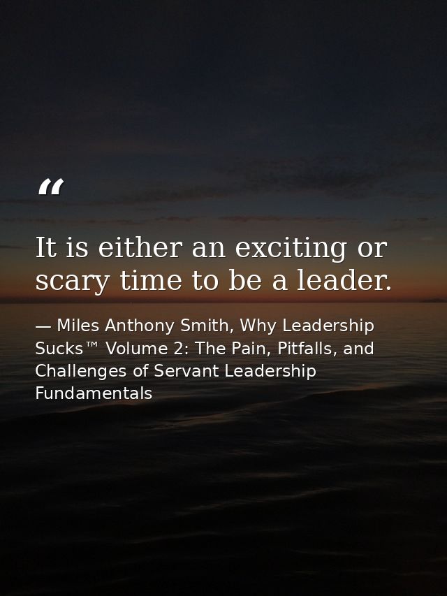 It is either an exciting or scary time to be a leader. — Miles Anthony Smith, Why Leadership Sucks™ Volume 2: The Pain, Pitfalls, and Challenges of Servant Leadership Fundamentals