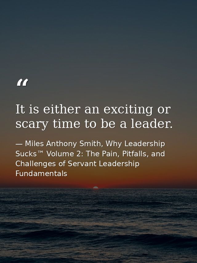 It is either an exciting or scary time to be a leader. — Miles Anthony Smith, Why Leadership Sucks™ Volume 2: The Pain, Pitfalls, and Challenges of Servant Leadership Fundamentals