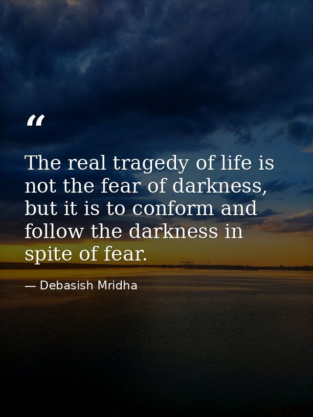 The real tragedy of life is not the fear of darkness, but it is to conform and follow the darkness in spite of fear. — Debasish Mridha