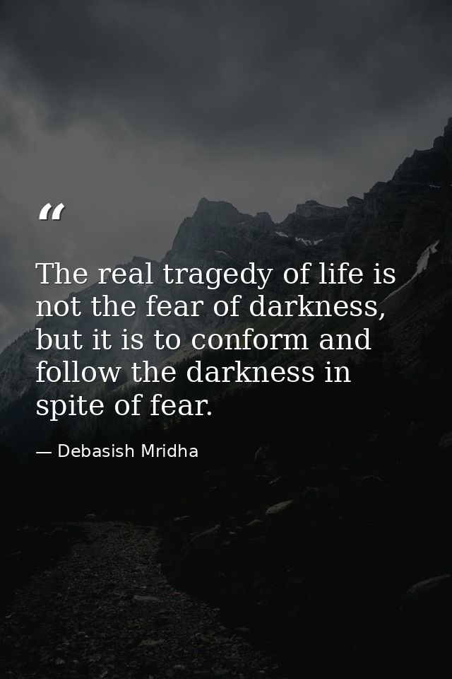 The real tragedy of life is not the fear of darkness, but it is to conform and follow the darkness in spite of fear. — Debasish Mridha