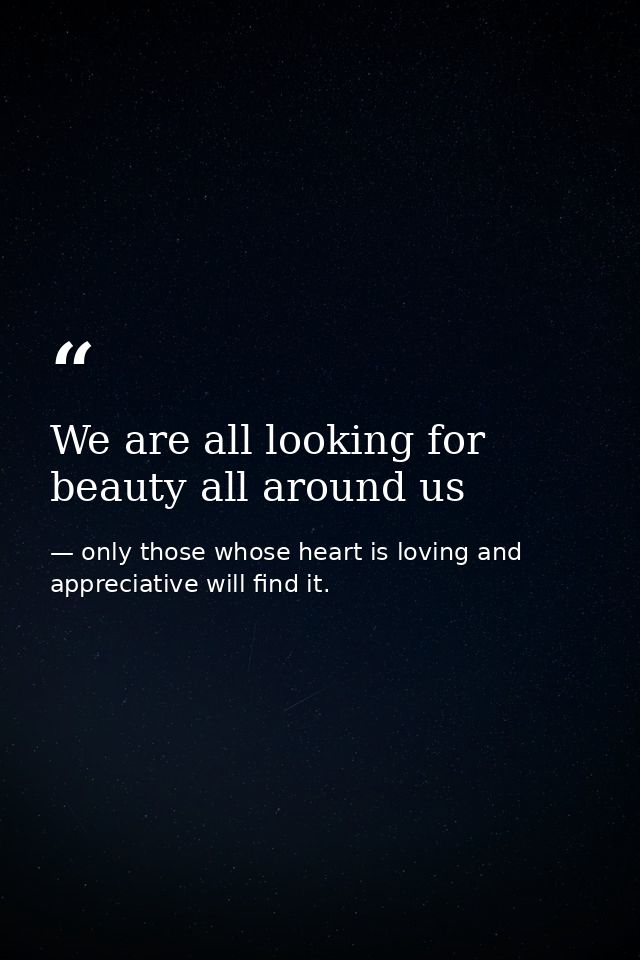 We are all looking for beauty all around us — only those whose heart is loving and appreciative will find it.