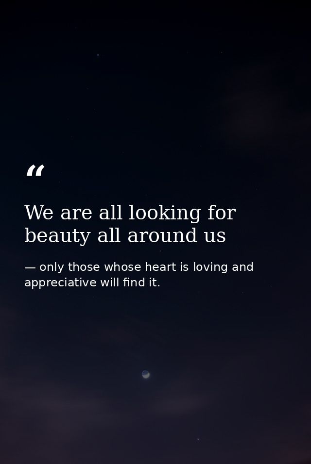 We are all looking for beauty all around us — only those whose heart is loving and appreciative will find it.