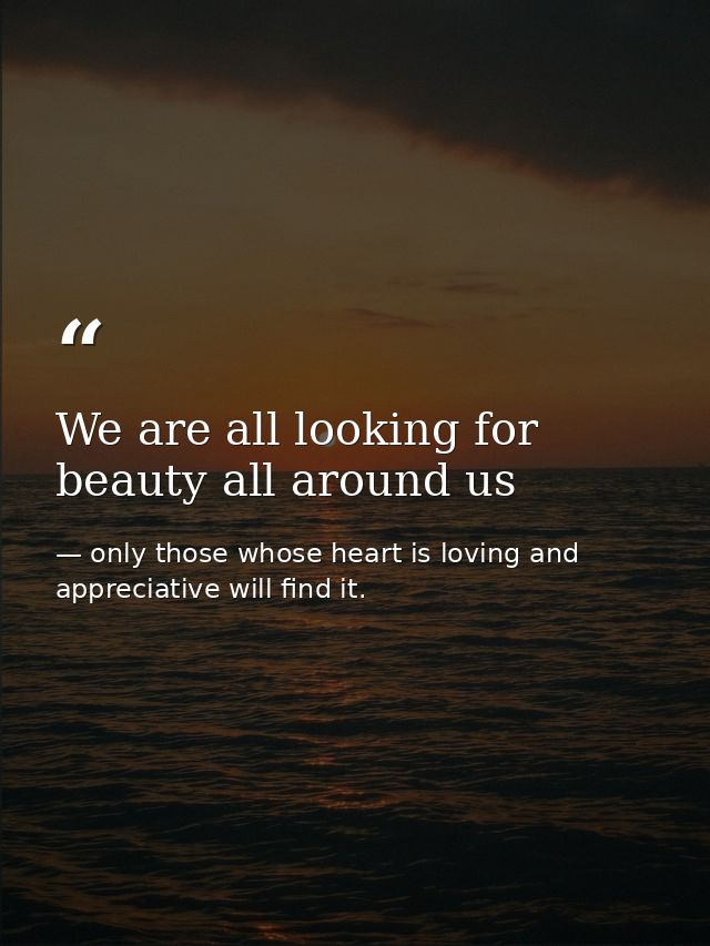We are all looking for beauty all around us — only those whose heart is loving and appreciative will find it.