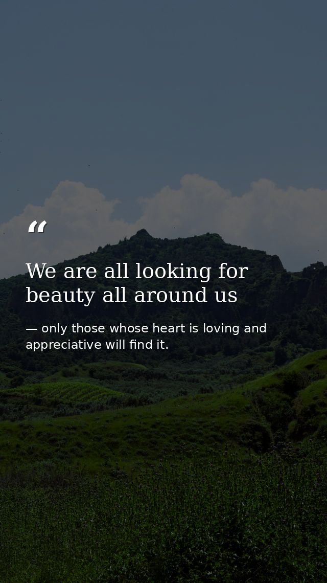 We are all looking for beauty all around us — only those whose heart is loving and appreciative will find it.