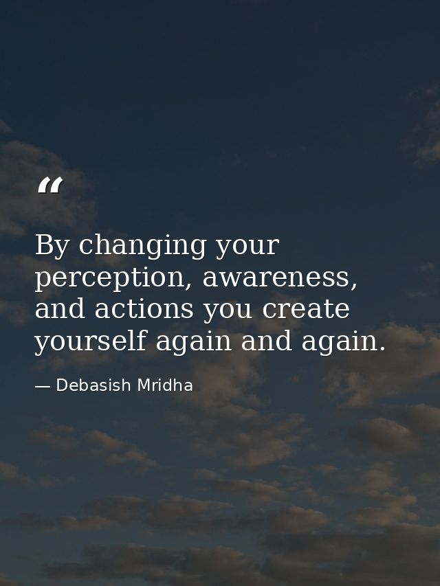 By changing your perception, awareness, and actions you create yourself again and again. — Debasish Mridha