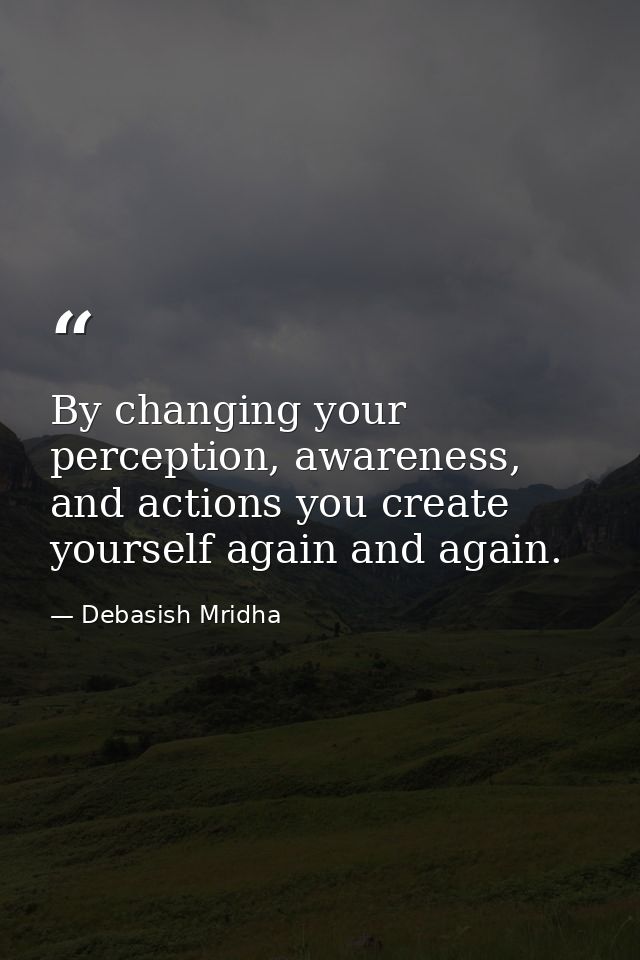 By changing your perception, awareness, and actions you create yourself again and again. — Debasish Mridha