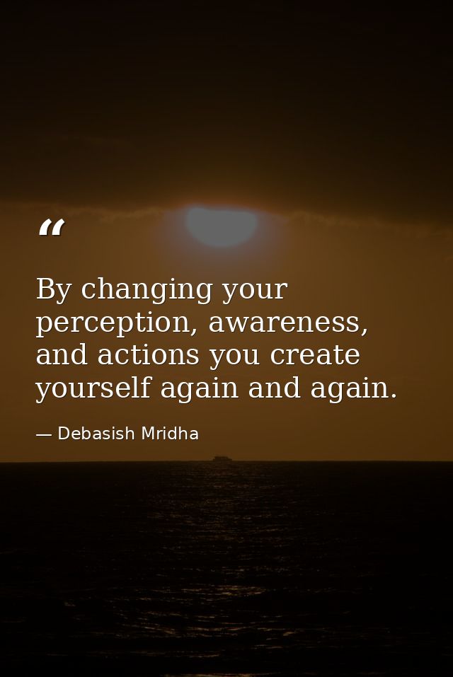 By changing your perception, awareness, and actions you create yourself again and again. — Debasish Mridha