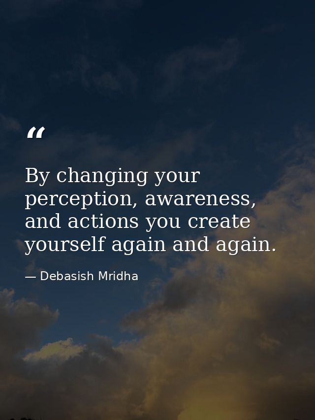 By changing your perception, awareness, and actions you create yourself again and again. — Debasish Mridha