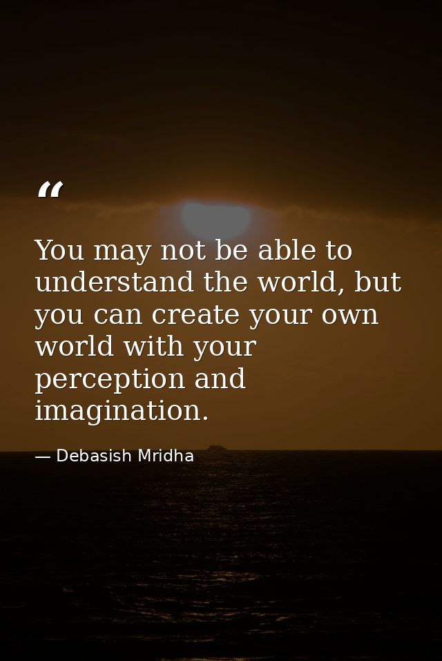 You may not be able to understand the world, but you can create your own world with your perception and imagination. — Debasish Mridha