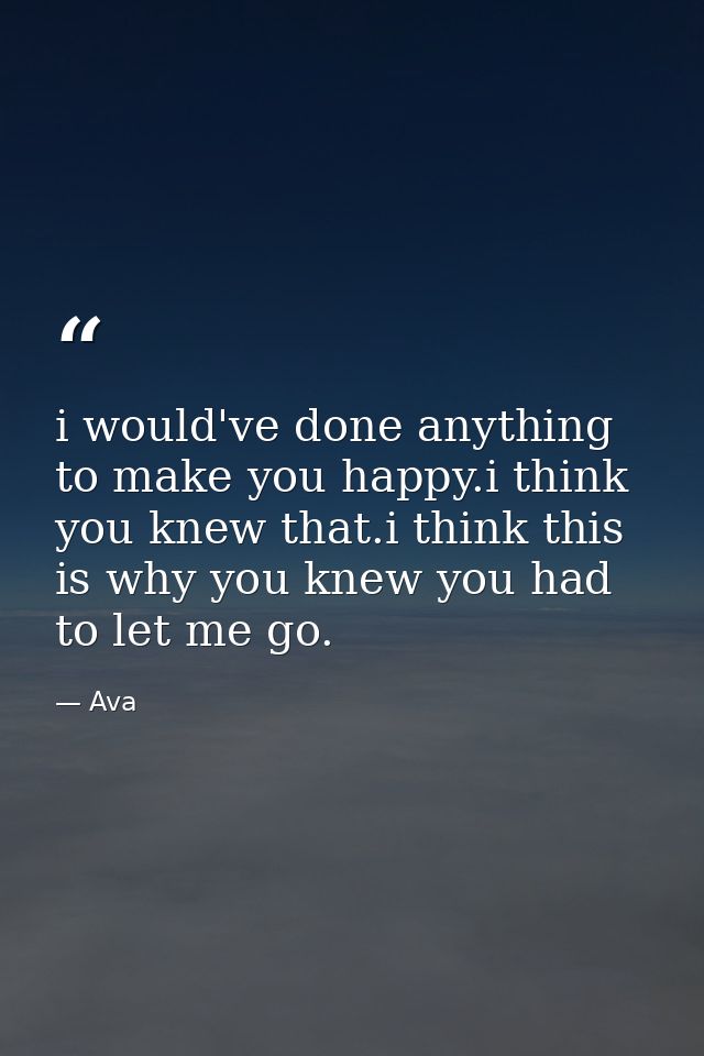 i would've done anything to make you happy.i think you knew that.i think this is why you knew you had to let me go. — Ava