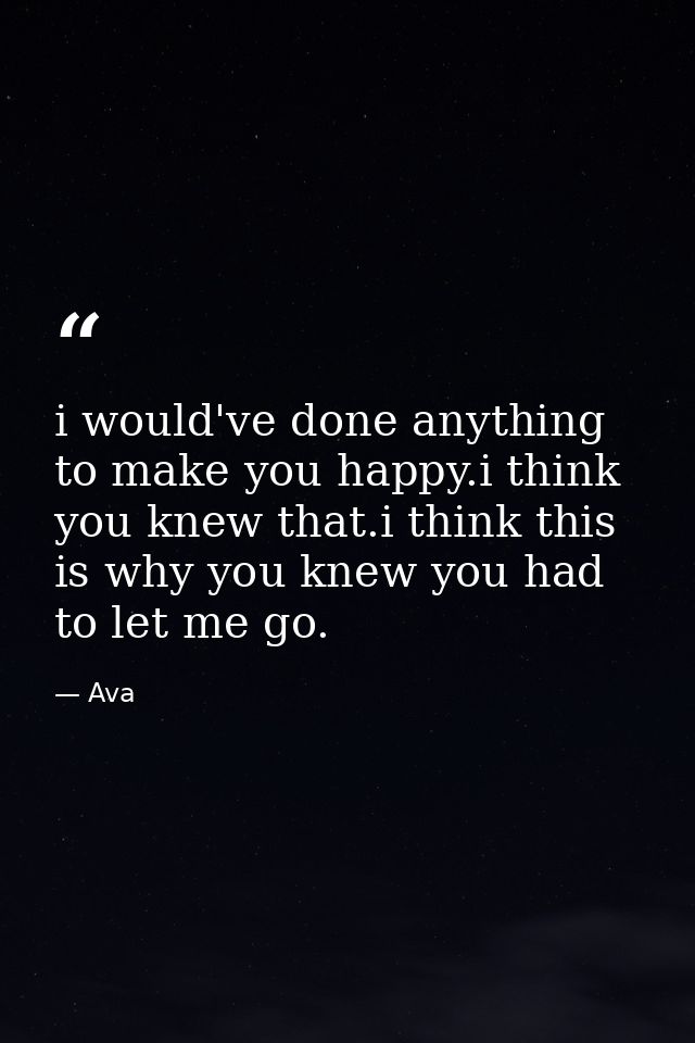 i would've done anything to make you happy.i think you knew that.i think this is why you knew you had to let me go. — Ava