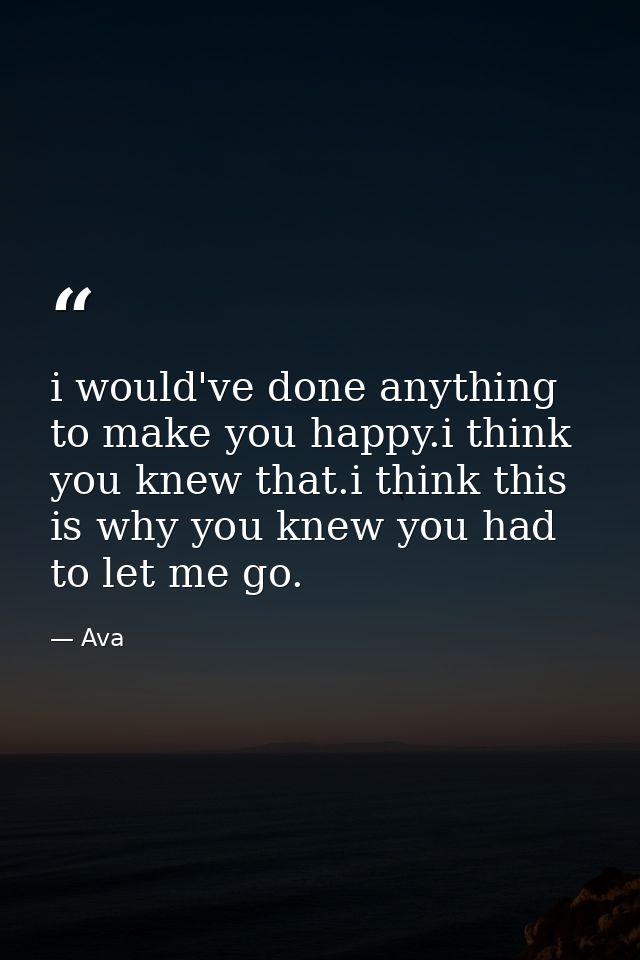 i would've done anything to make you happy.i think you knew that.i think this is why you knew you had to let me go. — Ava