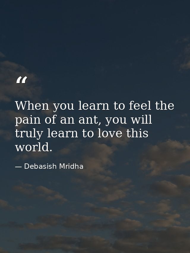 When you learn to feel the pain of an ant, you will truly learn to love this world. — Debasish Mridha