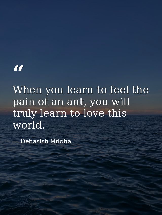 When you learn to feel the pain of an ant, you will truly learn to love this world. — Debasish Mridha