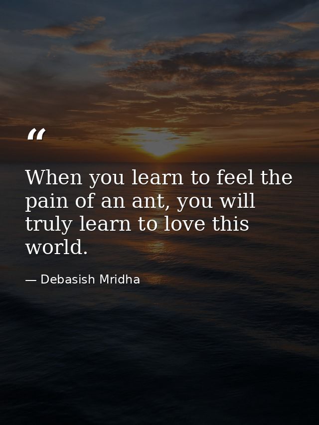 When you learn to feel the pain of an ant, you will truly learn to love this world. — Debasish Mridha