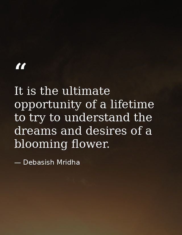 It is the ultimate opportunity of a lifetime to try to understand the dreams and desires of a blooming flower. — Debasish Mridha