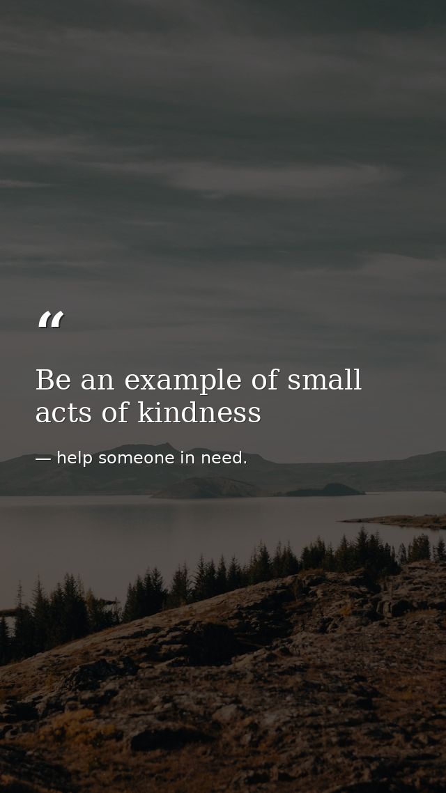 Be an example of small acts of kindness — help someone in need.