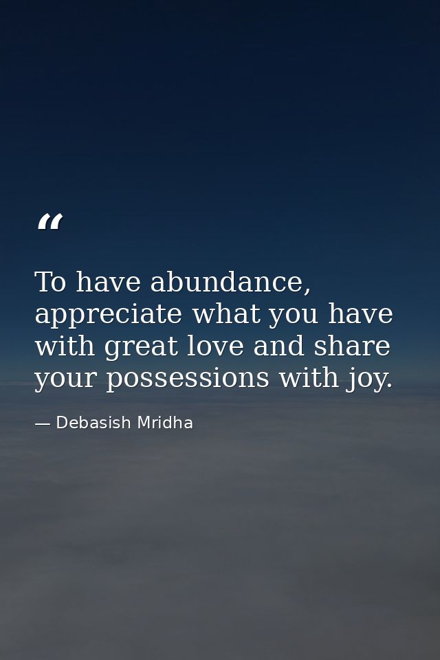 To have abundance, appreciate what you have with great love and share your possessions with joy. — Debasish Mridha