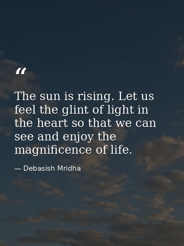 The sun is rising. Let us feel the glint of light in the heart so that we can see and enjoy the magnificence of life. — Debasish Mridha