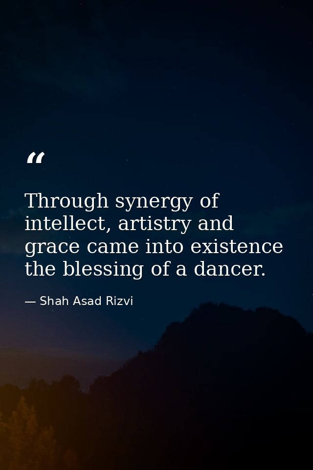 Through synergy of intellect, artistry and grace came into existence the blessing of a dancer. — Shah Asad Rizvi