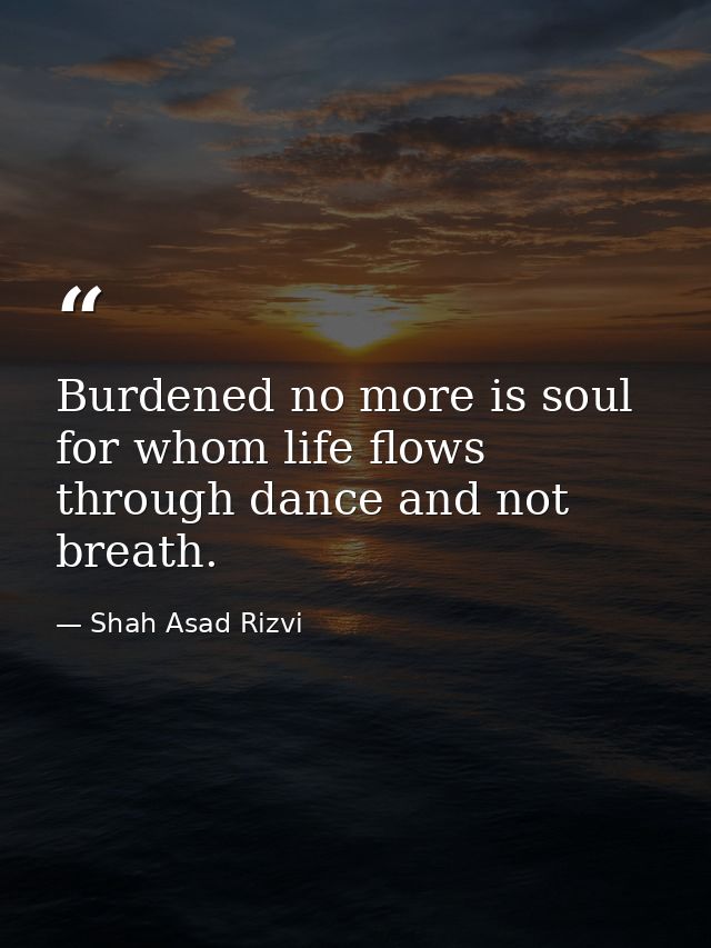 Burdened no more is soul for whom life flows through dance and not breath. — Shah Asad Rizvi