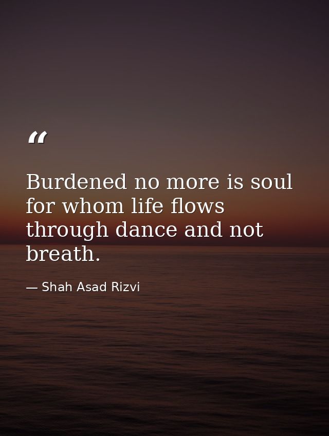Burdened no more is soul for whom life flows through dance and not breath. — Shah Asad Rizvi