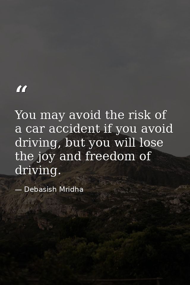 You may avoid the risk of a car accident if you avoid driving, but you will lose the joy and freedom of driving. — Debasish Mridha