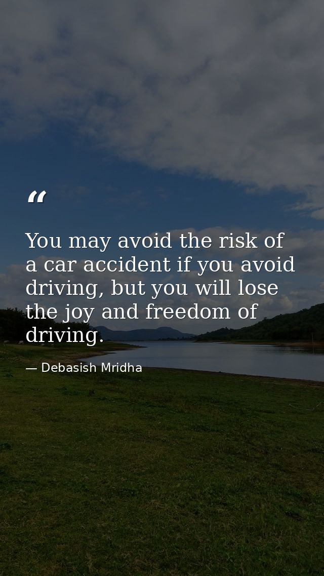 You may avoid the risk of a car accident if you avoid driving, but you will lose the joy and freedom of driving. — Debasish Mridha