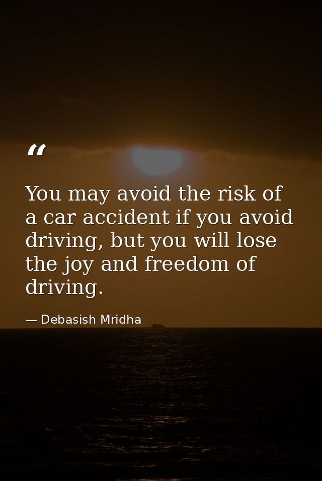 You may avoid the risk of a car accident if you avoid driving, but you will lose the joy and freedom of driving. — Debasish Mridha
