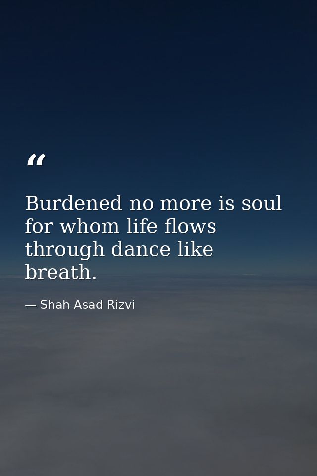 Burdened no more is soul for whom life flows through dance like breath. — Shah Asad Rizvi