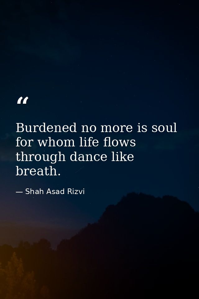 Burdened no more is soul for whom life flows through dance like breath. — Shah Asad Rizvi
