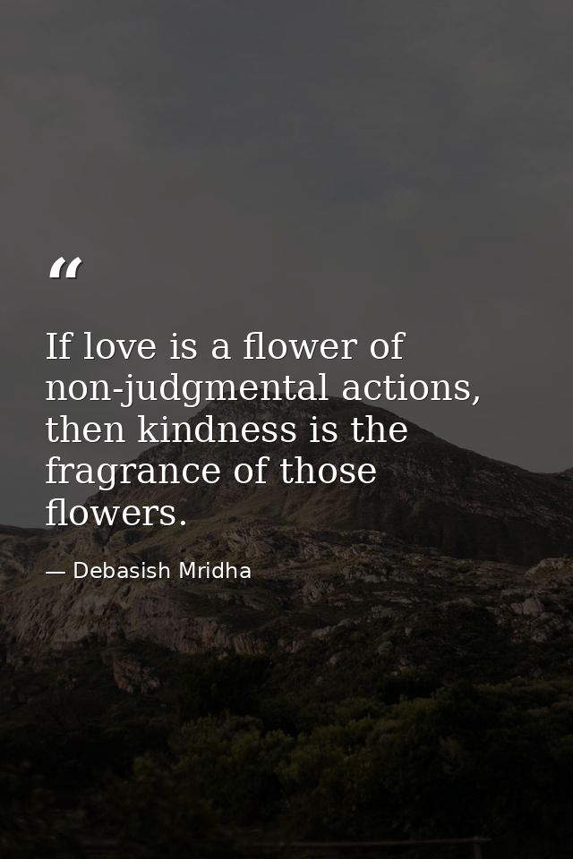 If love is a flower of non-judgmental actions, then kindness is the fragrance of those flowers. — Debasish Mridha