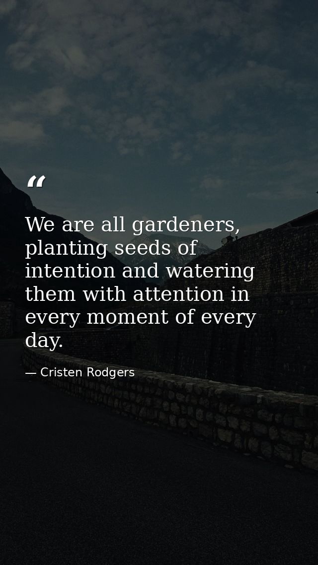 We are all gardeners, planting seeds of intention and watering them with attention in every moment of every day. — Cristen Rodgers