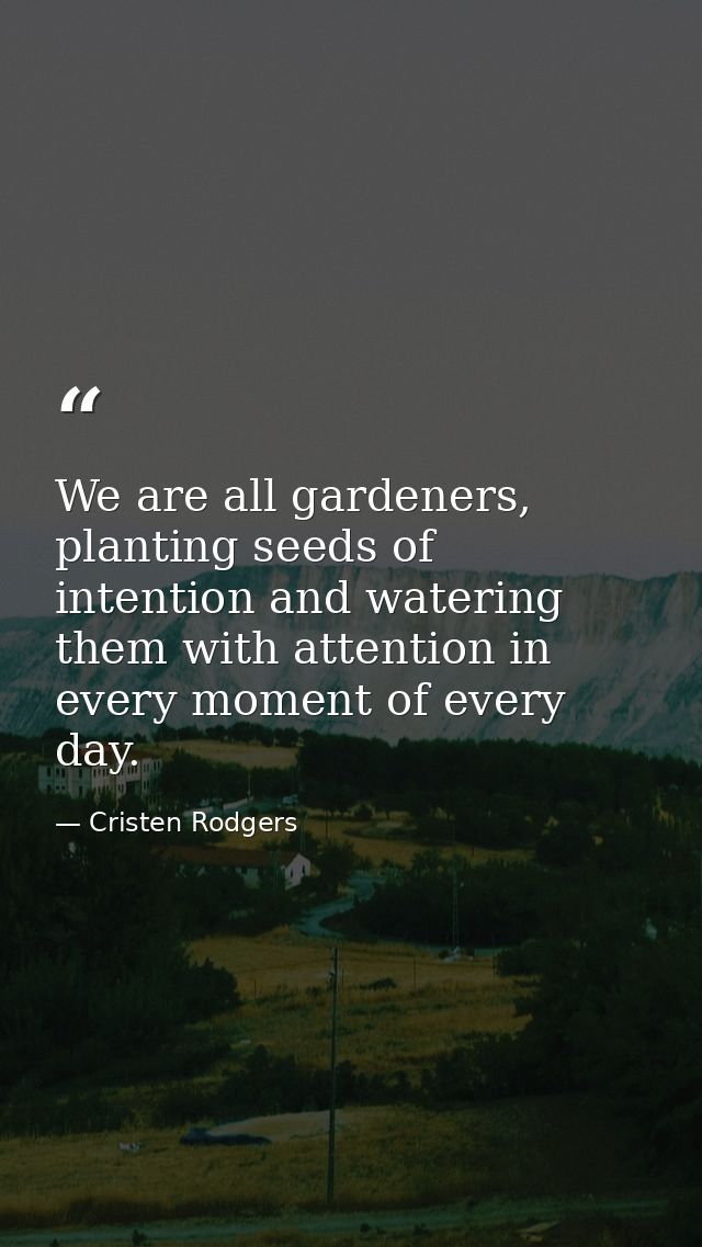 We are all gardeners, planting seeds of intention and watering them with attention in every moment of every day. — Cristen Rodgers