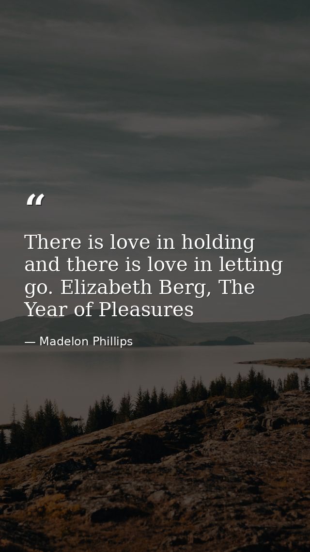 There is love in holding and there is love in letting go. Elizabeth Berg, The Year of Pleasures — Madelon Phillips