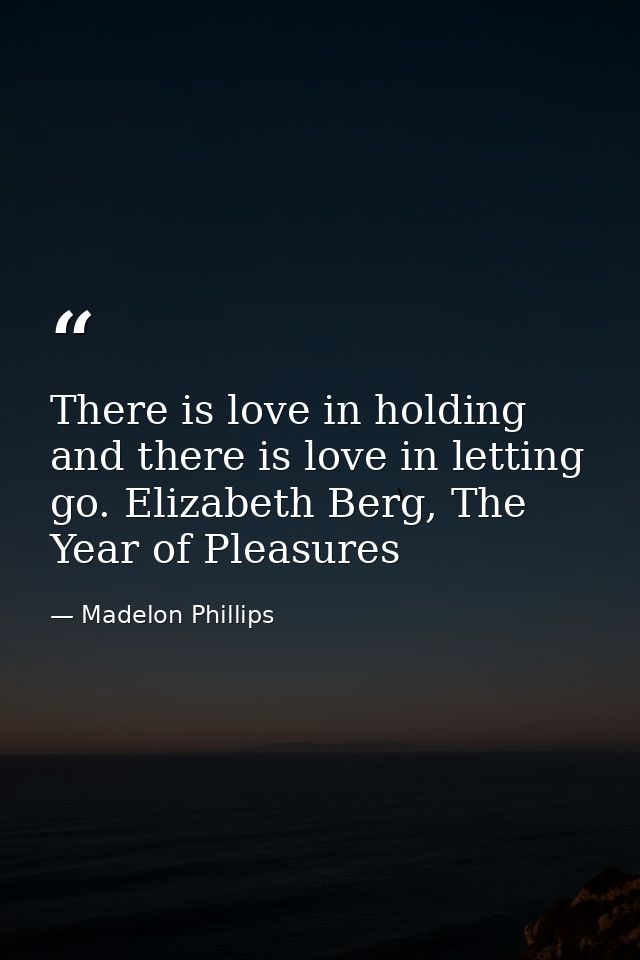 There is love in holding and there is love in letting go. Elizabeth Berg, The Year of Pleasures — Madelon Phillips