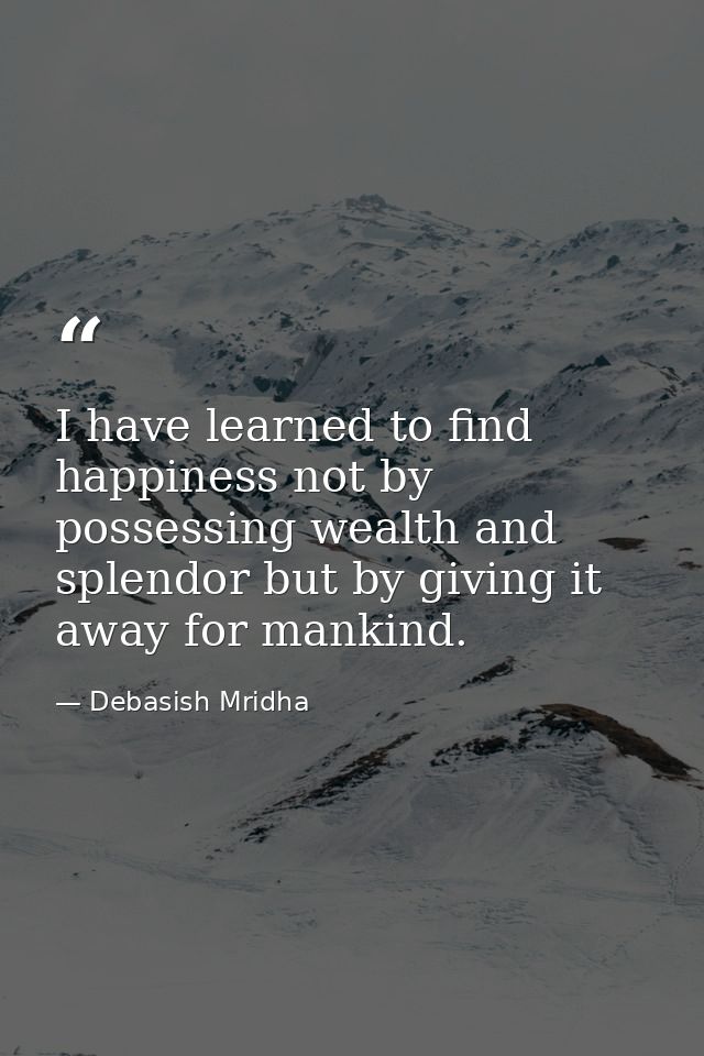 I have learned to find happiness not by possessing wealth and splendor but by giving it away for mankind. — Debasish Mridha