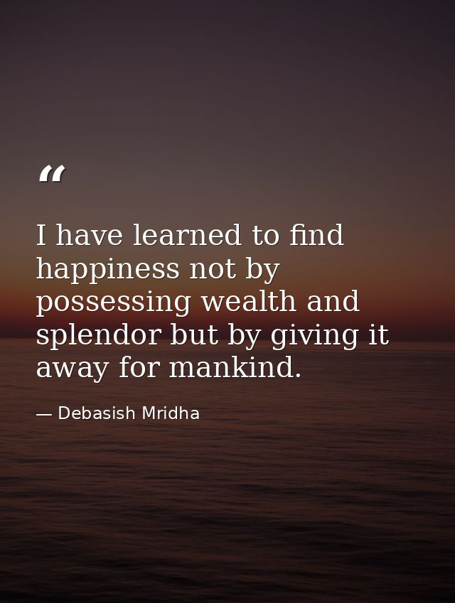 I have learned to find happiness not by possessing wealth and splendor but by giving it away for mankind. — Debasish Mridha