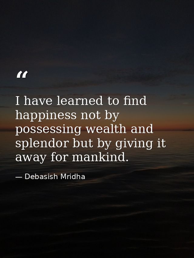 I have learned to find happiness not by possessing wealth and splendor but by giving it away for mankind. — Debasish Mridha
