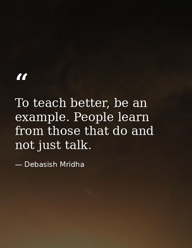 To teach better, be an example. People learn from those that do and not just talk. — Debasish Mridha