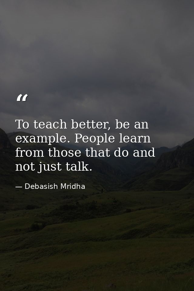 To teach better, be an example. People learn from those that do and not just talk. — Debasish Mridha