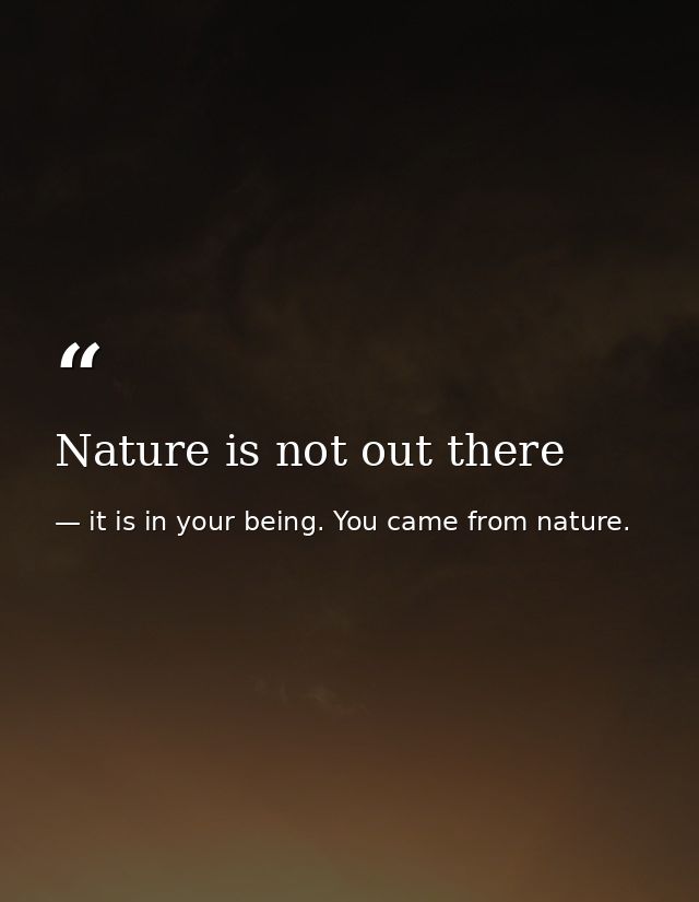 Nature is not out there — it is in your being. You came from nature.