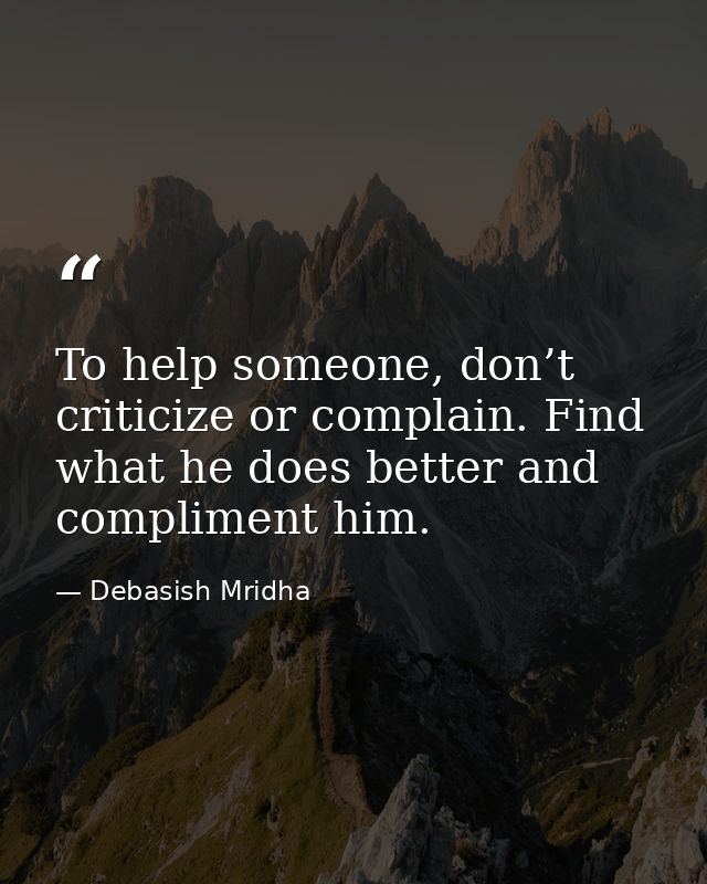 To help someone, don’t criticize or complain. Find what he does better and compliment him. — Debasish Mridha