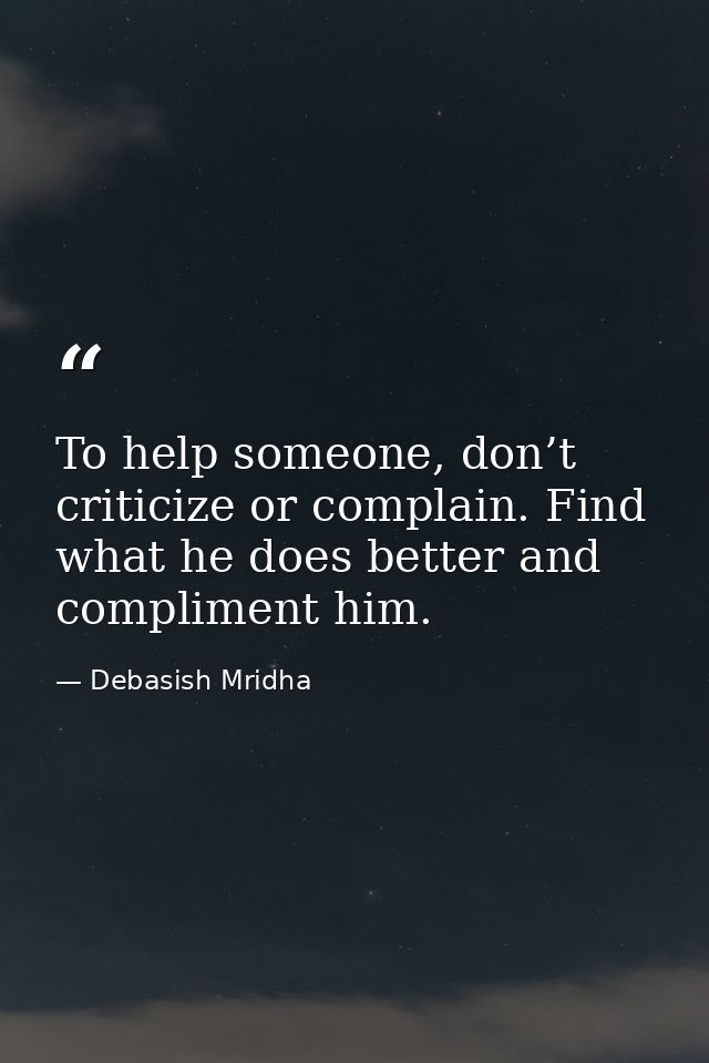 To help someone, don’t criticize or complain. Find what he does better and compliment him. — Debasish Mridha
