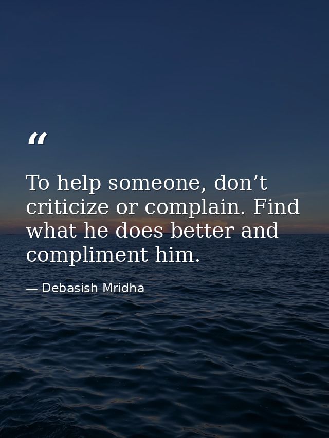 To help someone, don’t criticize or complain. Find what he does better and compliment him. — Debasish Mridha