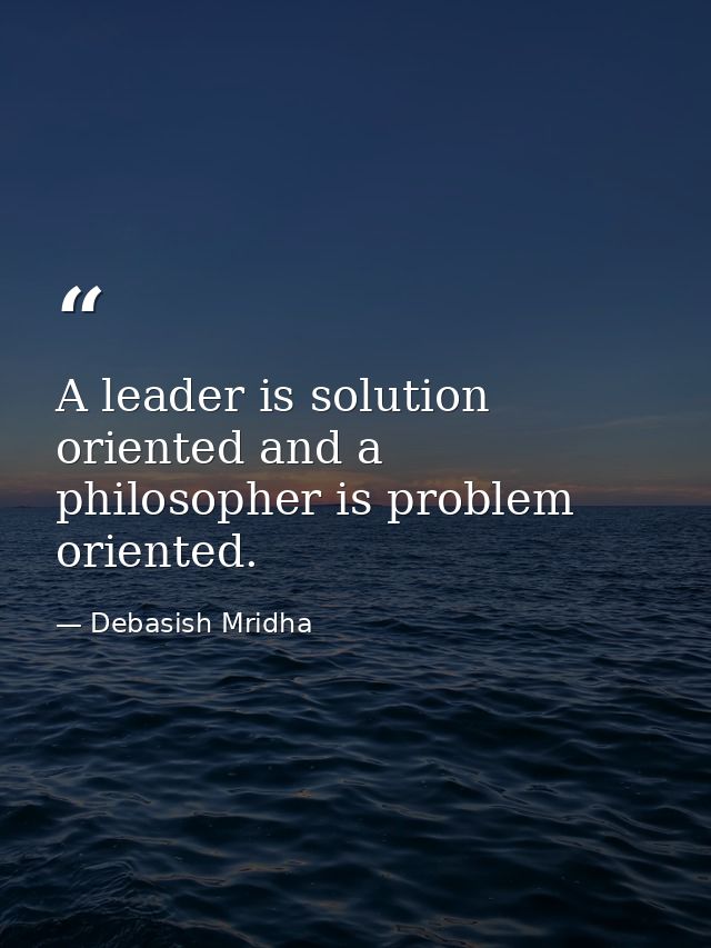 A leader is solution oriented and a philosopher is problem oriented. — Debasish Mridha