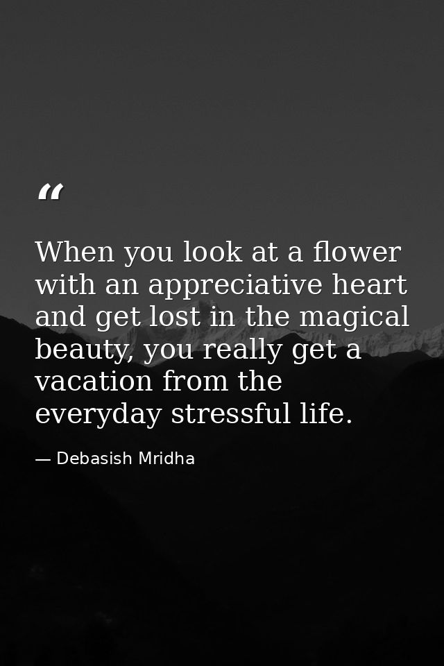 When you look at a flower with an appreciative heart and get lost in the magical beauty, you really get a vacation from  — Debasish Mridha