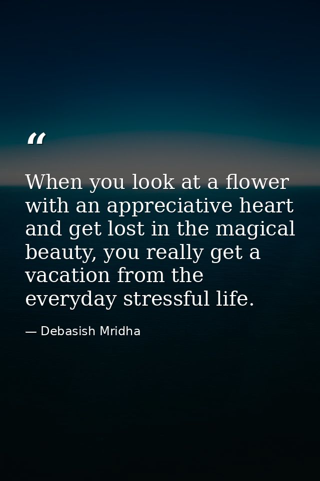 When you look at a flower with an appreciative heart and get lost in the magical beauty, you really get a vacation from  — Debasish Mridha